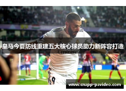 皇马今夏防线重建五大核心球员助力新阵容打造 皇马今夏防线重建五大核心球员助力新阵容打造
